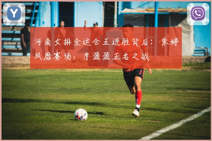 河南女排全运会五连胜背后:朱婷风靡赛场,李盈盈正名之战