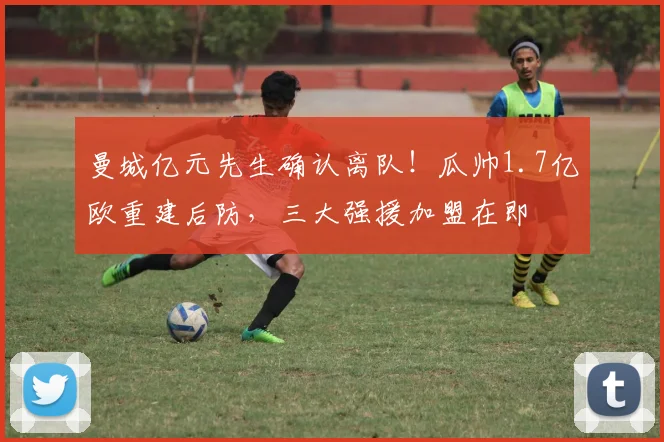 曼城亿元先生确认离队！瓜帅1.7亿欧重建后防，三大强援加盟在即